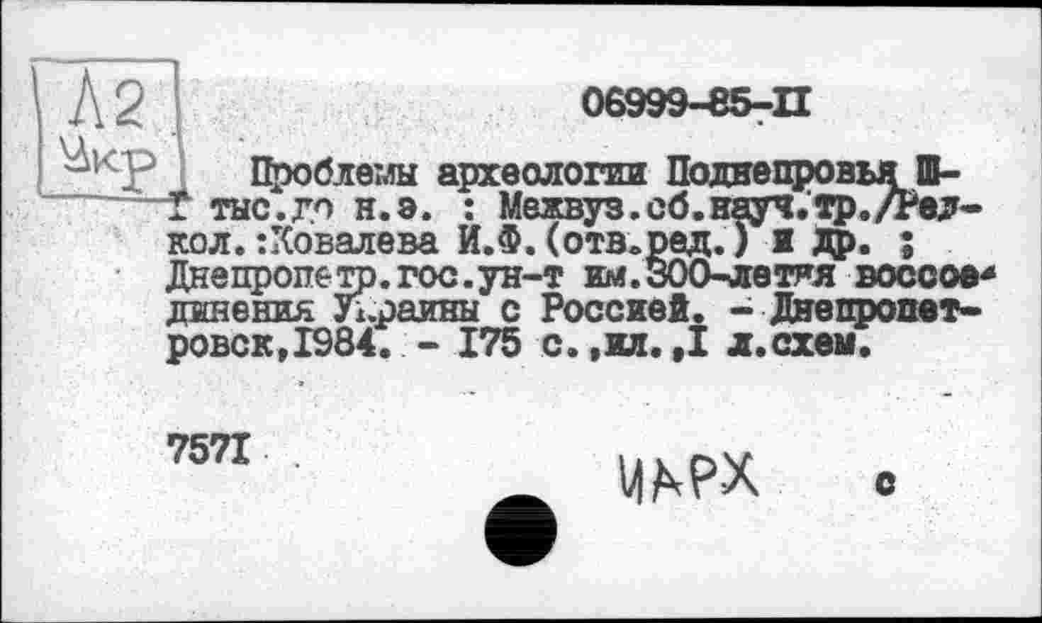 ﻿Л2 І	08999-85-П
Проблемы археологии Поднепровья Ш-тыс.го н.э. : Межвуз. об. науч.тр./Рел-кол. Ковалева И.Ф. (отв.рад. ) 1 др. ;
Днепропетр.гос.ун-т им.300-летня воссов* динения Украины с Россией. - Днепропетровск, 1984. - 175 с. ,ил. ,1 л.схем.
7571

о